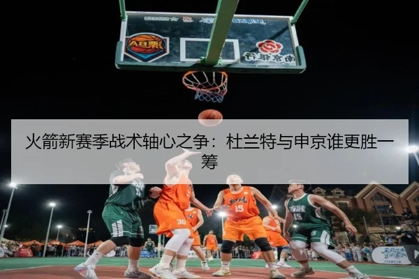 火箭新赛季战术轴心之争：杜兰特与申京谁更胜一筹